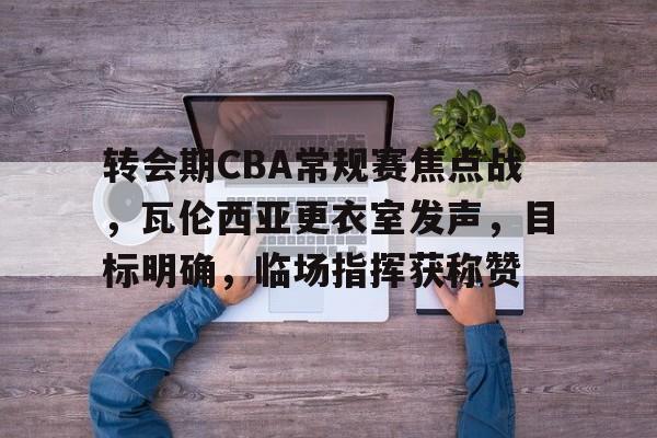爱游戏中国体育-转会期CBA常规赛焦点战，瓦伦西亚更衣室发声，目标明确，临场指挥获称赞的简单介绍