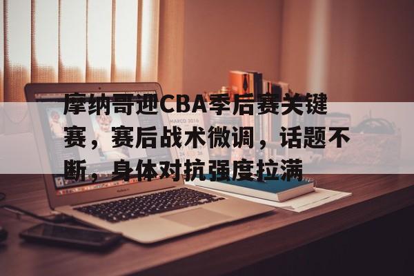 摩纳哥迎CBA季后赛关键赛，赛后战术微调，话题不断，身体对抗强度拉满的简单介绍